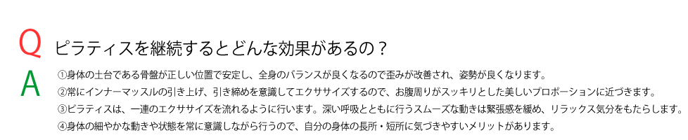 ピラティスを継続するとどんな効果があるの？
    ①身体の土台である骨盤が正しい位置で安定し、全身のバランスが良くなるので歪みが改善され、姿勢が良くなります。
②常にインナーマッスルの引き上げ、引き締めを意識してエクササイズするので、お腹周りがスッキリとした美しいプロポーションに近づきます。
③ピラティスは、一連のエクササイズを流れるように行います。深い呼吸とともに行うスムーズな動きは緊張感を緩め、リラックス気分をもたらします。
④身体の細やかな動きや状態を常に意識しながら行うので、自分の身体の長所・短所に気づきやすいメリットがあります。
