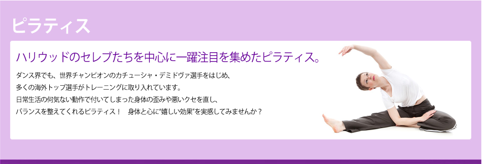 ピラティス	ハリウッドのセレブたちを中心に一躍注目を集めたピラティス。ダンス界でも、世界チャンピオンのカチューシャ・デミドヴァ選手をはじめ、
多くの海外トップ選手がトレーニングに取り入れています。
日常生活の何気ない動作で付いてしまった身体の歪みや悪いクセを直し、
バランスを整えてくれるピラティス！　身体と心に“嬉しい効果”を実感してみませんか？