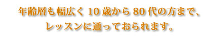 年齢層も幅広く10歳から80代の方まで、レッスンに通っておられます。